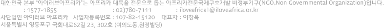 아이러브아프리카는 외교통상부의 승인을 받아 아프리카를 전문으로 하는 국제구호단체이며 대한민국을 본부로 하는 NGO입니다. 대표전화 : 1577-1855 기업/단체문의전화 : 02)780-9991 이메일 : help@iloveafrica.or.kr 사단법인 아이러브 아프리카 사업자등록번호 : 107-82-15120 대표 : 이창옥 개인정보보호책임자 : 박민영 서울 영등포구 여의도동 17-20 3층